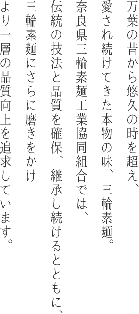 万葉の昔から悠久の時を超え、愛され続けてきた本物の味、三輪素麺。奈良県三輪素麺工業協同組合では、伝統の技法と品質を確保、継承し続けるとともに、三輪素麺にさらに磨きをかけより一層の品質向上を追求しています。