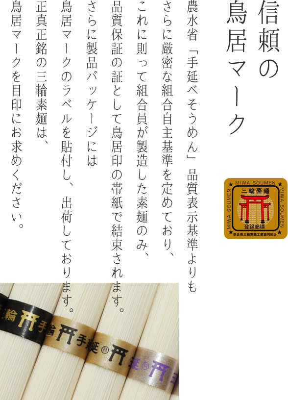 信頼の鳥居マーク 農水省「手延べそうめん」品質表示基準よりもさらに厳密な組合自主基準を定めており、これに則って組合員が製造した素麺のみ、品質保証の証として鳥居印の帯紙で結束されます。さらに製品パッケージには鳥居マークのラベルを貼付し、出荷しております。正真正銘の三輪素麺は、鳥居マークを目印にお求めください。